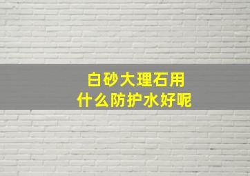 白砂大理石用什么防护水好呢