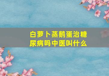 白萝卜蒸鹅蛋治糖尿病吗中医叫什么