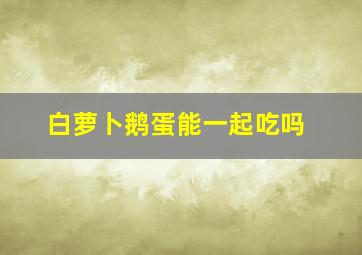 白萝卜鹅蛋能一起吃吗