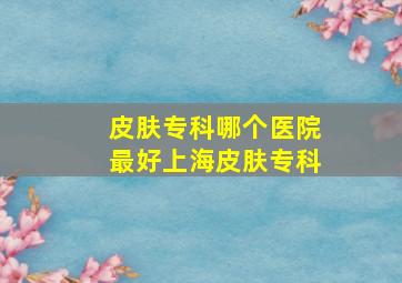 皮肤专科哪个医院最好上海皮肤专科