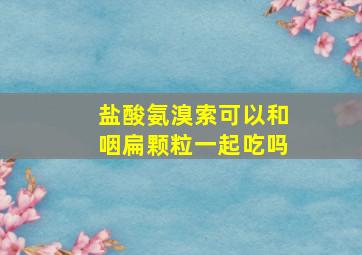 盐酸氨溴索可以和咽扁颗粒一起吃吗