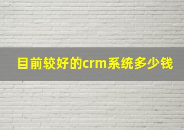 目前较好的crm系统多少钱