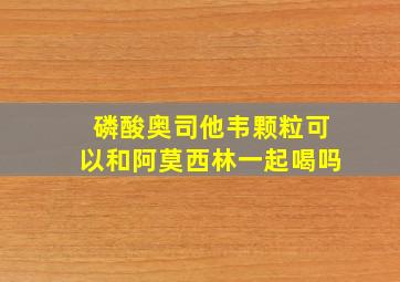 磷酸奥司他韦颗粒可以和阿莫西林一起喝吗