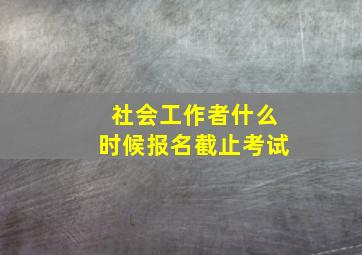 社会工作者什么时候报名截止考试