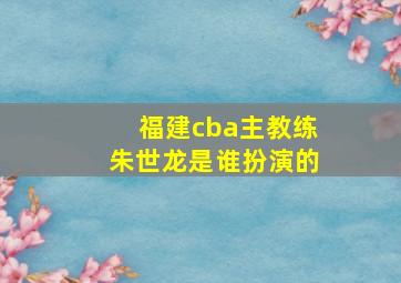 福建cba主教练朱世龙是谁扮演的