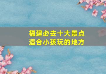 福建必去十大景点适合小孩玩的地方