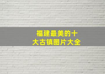 福建最美的十大古镇图片大全