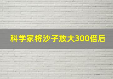 科学家将沙子放大300倍后