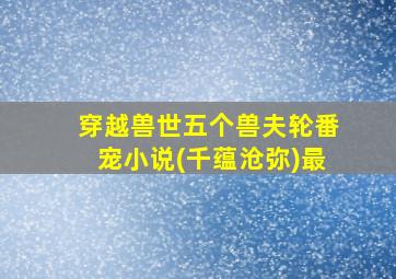 穿越兽世五个兽夫轮番宠小说(千蕴沧弥)最