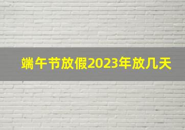 端午节放假2023年放几天