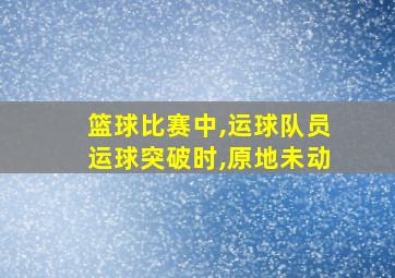 篮球比赛中,运球队员运球突破时,原地未动