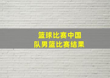 篮球比赛中国队男篮比赛结果