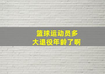 篮球运动员多大退役年龄了啊