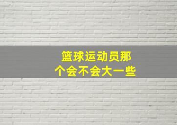 篮球运动员那个会不会大一些