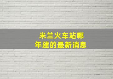 米兰火车站哪年建的最新消息