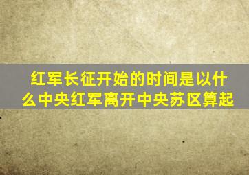 红军长征开始的时间是以什么中央红军离开中央苏区算起