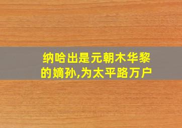 纳哈出是元朝木华黎的嫡孙,为太平路万户