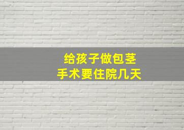 给孩子做包茎手术要住院几天