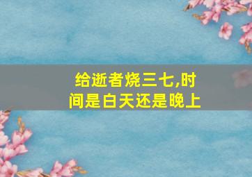 给逝者烧三七,时间是白天还是晚上