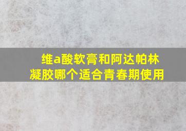 维a酸软膏和阿达帕林凝胶哪个适合青春期使用