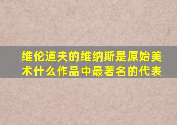 维伦道夫的维纳斯是原始美术什么作品中最著名的代表