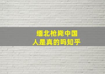 缅北枪毙中国人是真的吗知乎