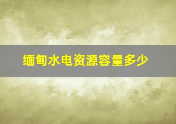 缅甸水电资源容量多少