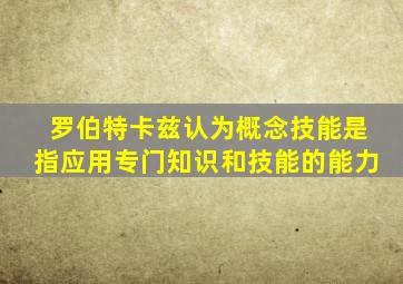 罗伯特卡兹认为概念技能是指应用专门知识和技能的能力