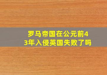 罗马帝国在公元前43年入侵英国失败了吗