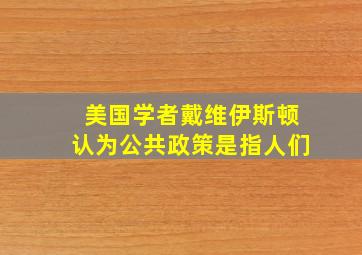 美国学者戴维伊斯顿认为公共政策是指人们