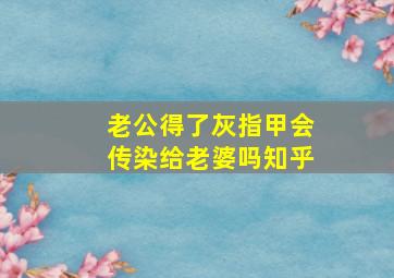 老公得了灰指甲会传染给老婆吗知乎