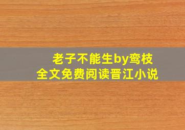 老子不能生by鸾枝全文免费阅读晋江小说