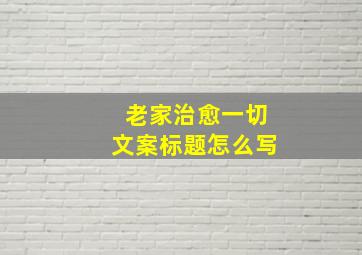 老家治愈一切文案标题怎么写