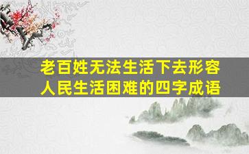 老百姓无法生活下去形容人民生活困难的四字成语