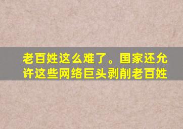 老百姓这么难了。国家还允许这些网络巨头剥削老百姓