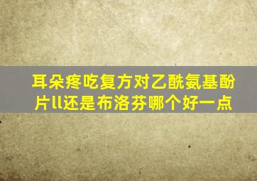 耳朵疼吃复方对乙酰氨基酚片ll还是布洛芬哪个好一点