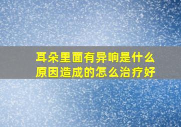 耳朵里面有异响是什么原因造成的怎么治疗好