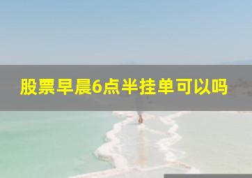 股票早晨6点半挂单可以吗