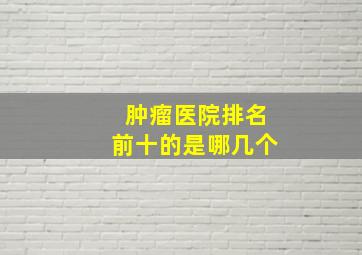 肿瘤医院排名前十的是哪几个