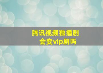 腾讯视频独播剧会变vip剧吗