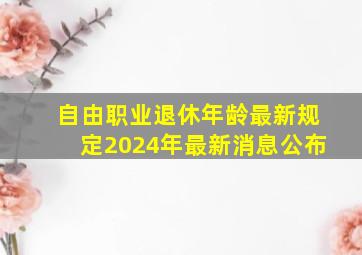 自由职业退休年龄最新规定2024年最新消息公布