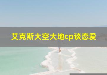 艾克斯大空大地cp谈恋爱