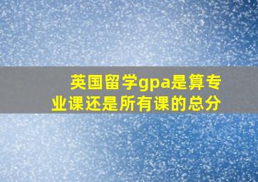 英国留学gpa是算专业课还是所有课的总分