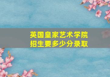 英国皇家艺术学院招生要多少分录取