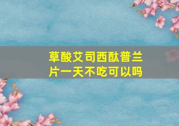 草酸艾司西酞普兰片一天不吃可以吗