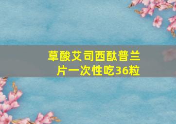 草酸艾司西酞普兰片一次性吃36粒