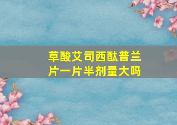 草酸艾司西酞普兰片一片半剂量大吗