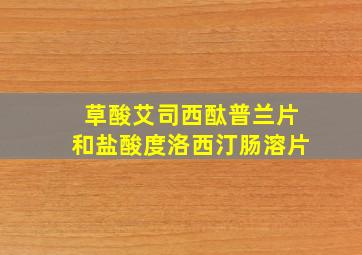 草酸艾司西酞普兰片和盐酸度洛西汀肠溶片