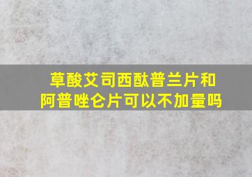 草酸艾司西酞普兰片和阿普唑仑片可以不加量吗