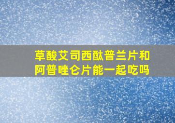 草酸艾司西酞普兰片和阿普唑仑片能一起吃吗